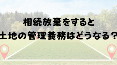 相続放棄をすると土地の管理義務はどうなる？