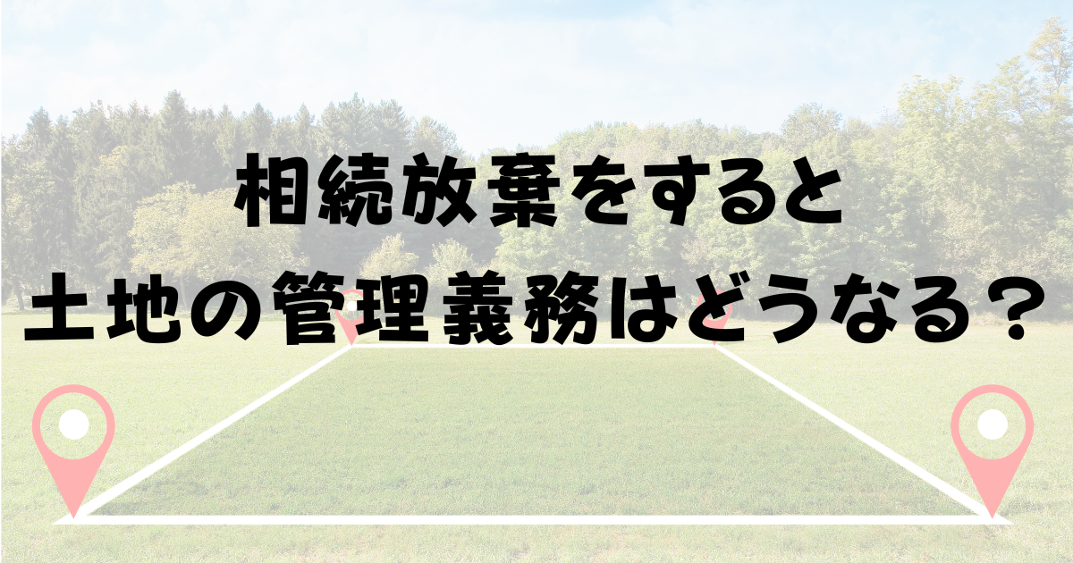 相続放棄をすると土地の管理義務はどうなる？